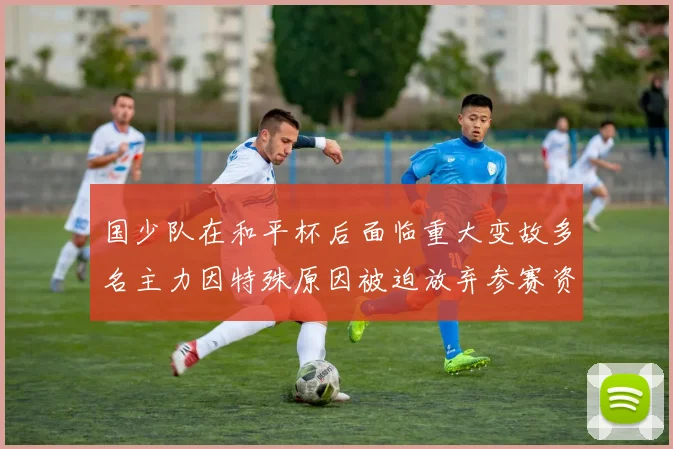 国少队在和平杯后面临重大变故多名主力因特殊原因被迫放弃参赛资格