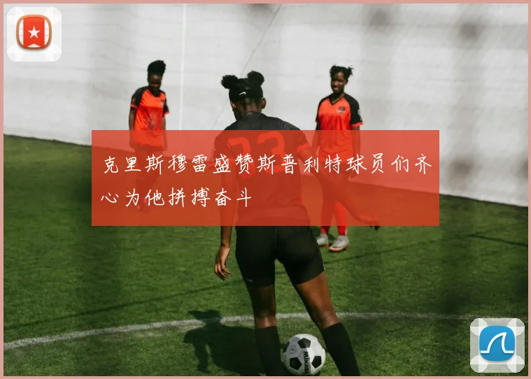 克里斯穆雷盛赞斯普利特球员们齐心为他拼搏奋斗