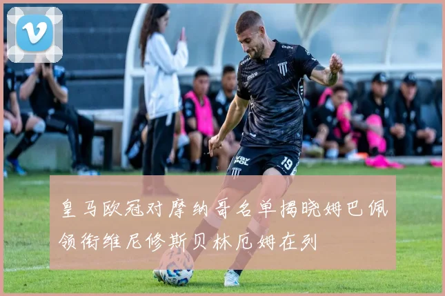 皇马欧冠对摩纳哥名单揭晓姆巴佩领衔维尼修斯贝林厄姆在列