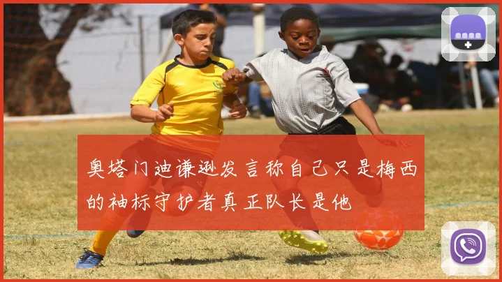 奥塔门迪谦逊发言称自己只是梅西的袖标守护者真正队长是他