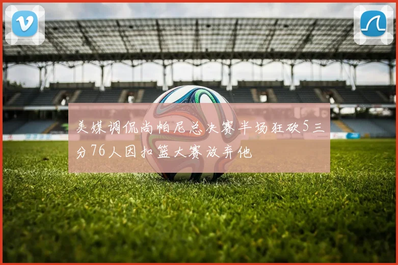 美媒调侃尚帕尼总决赛半场狂砍5三分76人因扣篮大赛放弃他