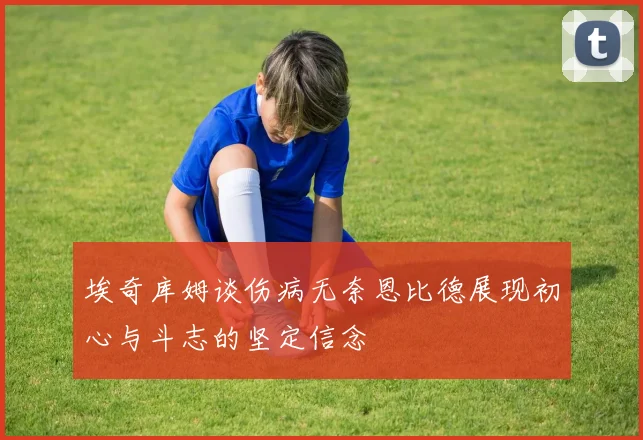 埃奇库姆谈伤病无奈恩比德展现初心与斗志的坚定信念