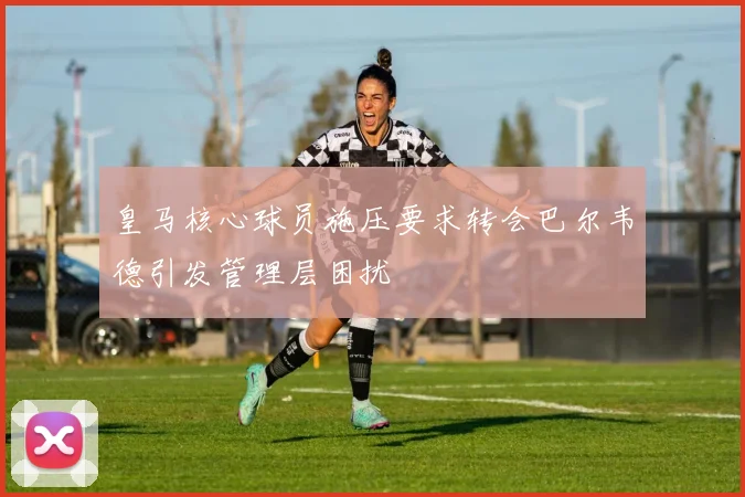 皇马核心球员施压要求转会巴尔韦德引发管理层困扰