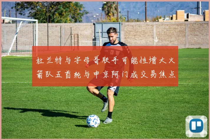 杜兰特与字母哥联手可能性增大火箭队五首轮与申京阿门成交易焦点