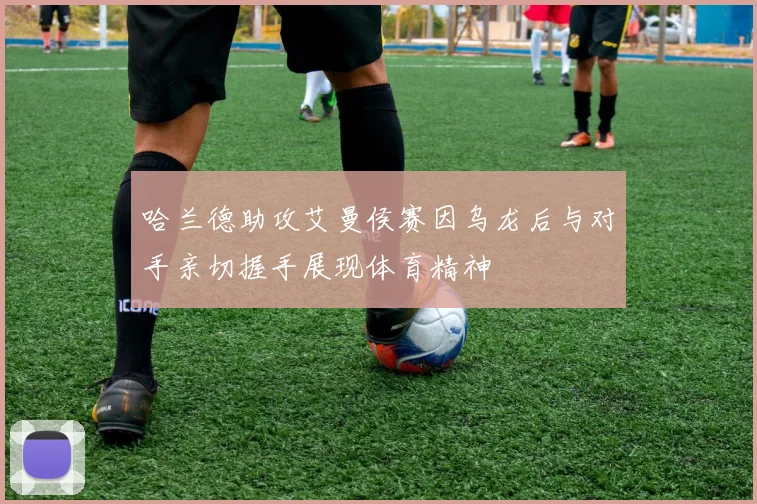 哈兰德助攻艾曼侯赛因乌龙后与对手亲切握手展现体育精神
