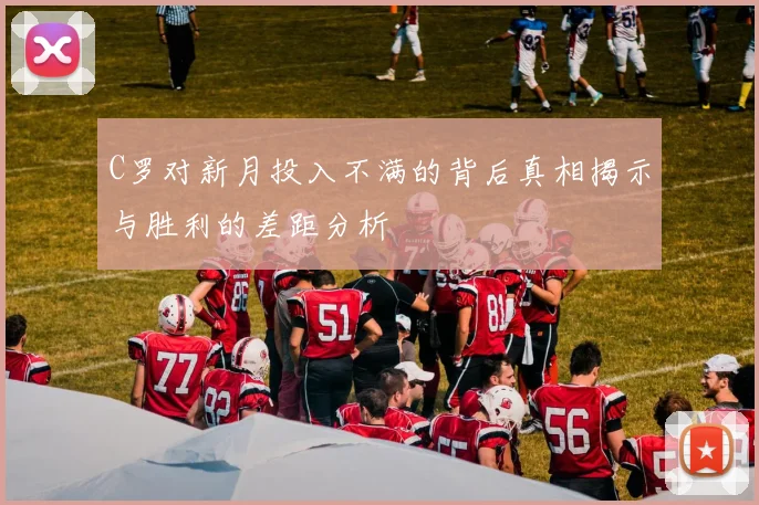 C罗对新月投入不满的背后真相揭示与胜利的差距分析