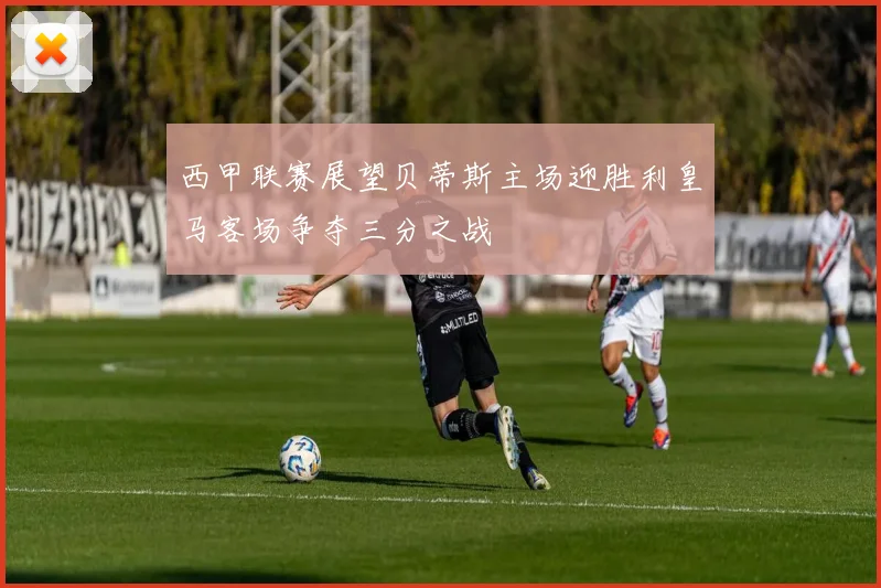 西甲联赛展望贝蒂斯主场迎胜利皇马客场争夺三分之战
