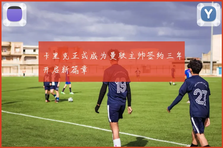 卡里克正式成为曼联主帅签约三年开启新篇章