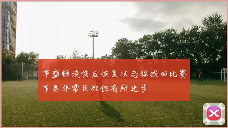 华盛顿谈伤后恢复状态称找回比赛节奏非常困难但有所进步