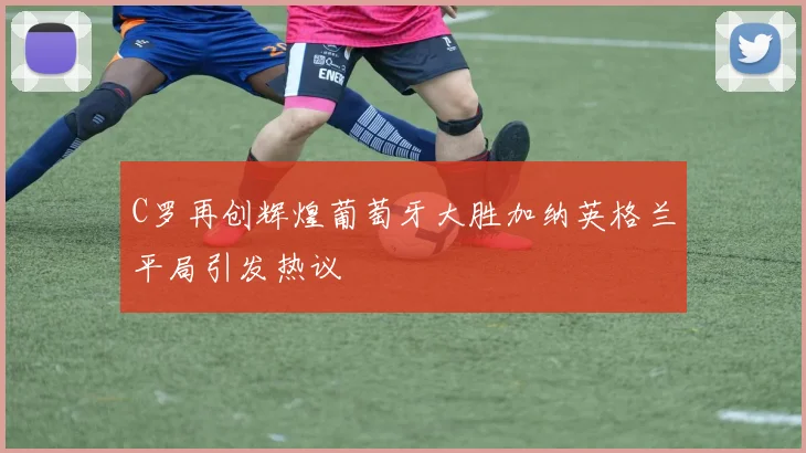 C罗再创辉煌葡萄牙大胜加纳英格兰平局引发热议