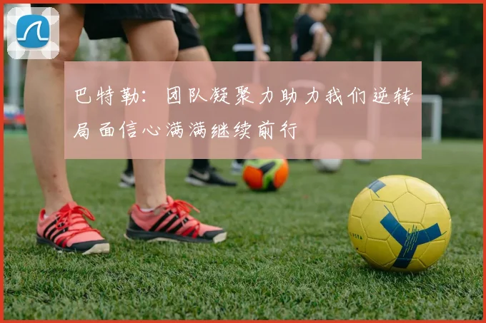 巴特勒：团队凝聚力助力我们逆转局面信心满满继续前行