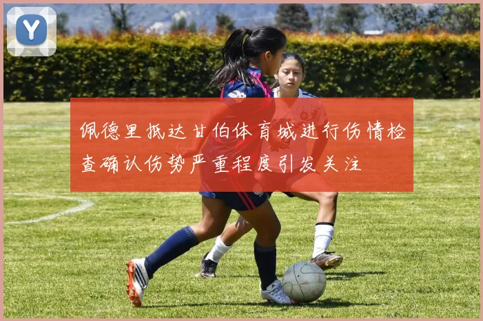佩德里抵达甘伯体育城进行伤情检查确认伤势严重程度引发关注