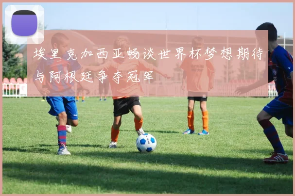 埃里克加西亚畅谈世界杯梦想期待与阿根廷争夺冠军