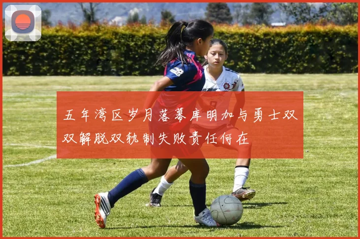 五年湾区岁月落幕库明加与勇士双双解脱双轨制失败责任何在