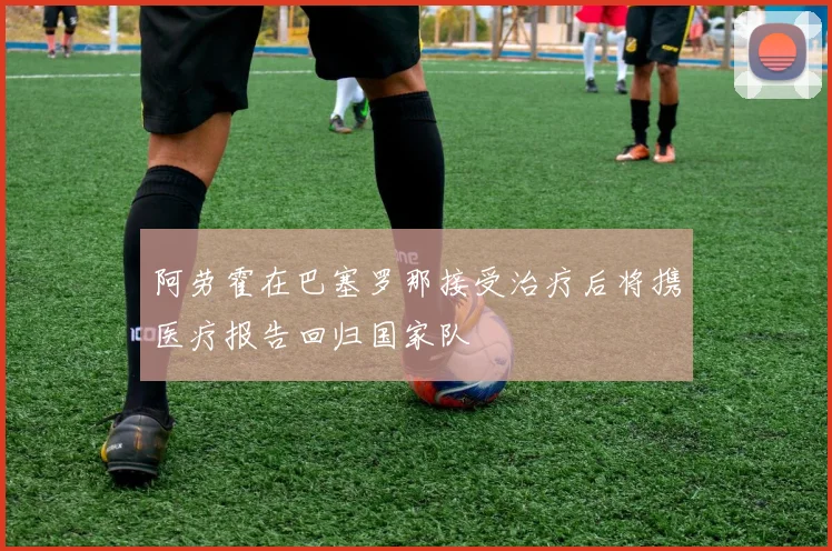 阿劳霍在巴塞罗那接受治疗后将携医疗报告回归国家队