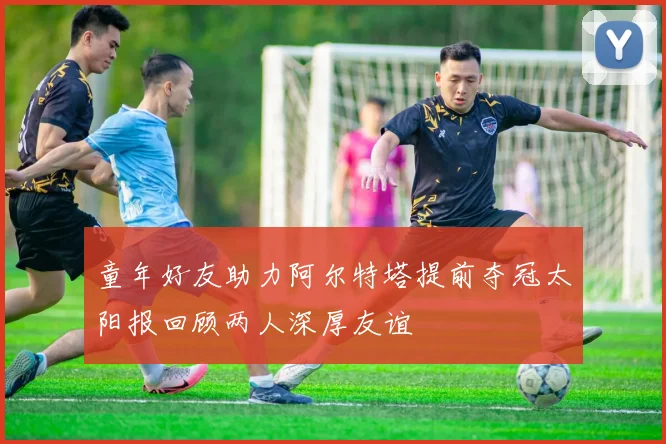 童年好友助力阿尔特塔提前夺冠太阳报回顾两人深厚友谊