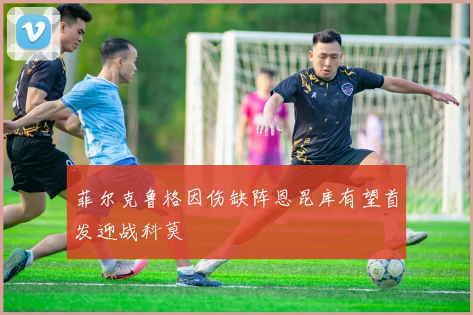 菲尔克鲁格因伤缺阵恩昆库有望首发迎战科莫