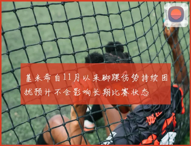 基米希自11月以来脚踝伤势持续困扰预计不会影响长期比赛状态