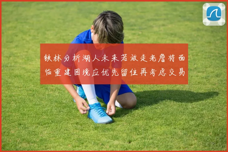 铁林分析湖人未来若放走老詹将面临重建困境应优先留住再考虑交易